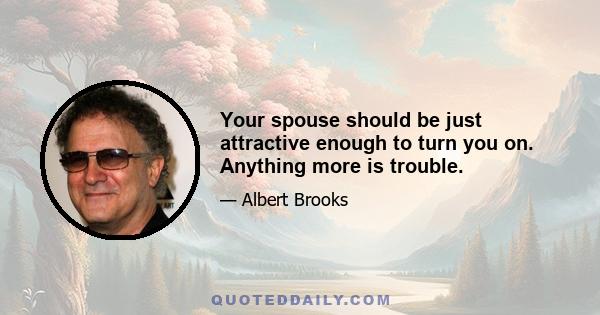 Your spouse should be just attractive enough to turn you on. Anything more is trouble.