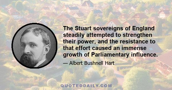 The Stuart sovereigns of England steadily attempted to strengthen their power, and the resistance to that effort caused an immense growth of Parliamentary influence.