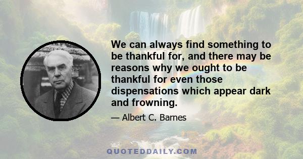 We can always find something to be thankful for, and there may be reasons why we ought to be thankful for even those dispensations which appear dark and frowning.