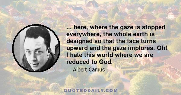 ... here, where the gaze is stopped everywhere, the whole earth is designed so that the face turns upward and the gaze implores. Oh! I hate this world where we are reduced to God.