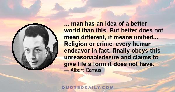 ... man has an idea of a better world than this. But better does not mean different, it means unified... Religion or crime, every human endeavor in fact, finally obeys this unreasonabledesire and claims to give life a