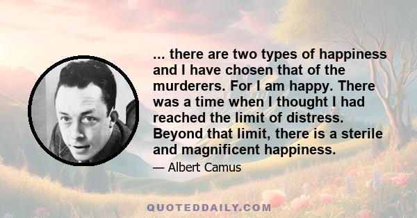 ... there are two types of happiness and I have chosen that of the murderers. For I am happy. There was a time when I thought I had reached the limit of distress. Beyond that limit, there is a sterile and magnificent