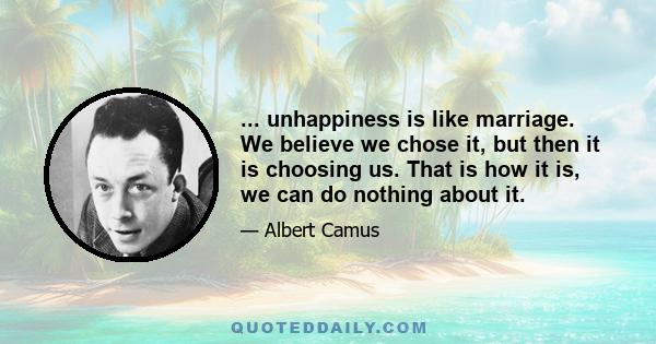 ... unhappiness is like marriage. We believe we chose it, but then it is choosing us. That is how it is, we can do nothing about it.