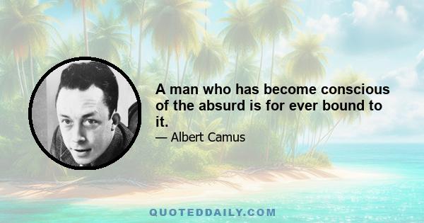 A man who has become conscious of the absurd is for ever bound to it.