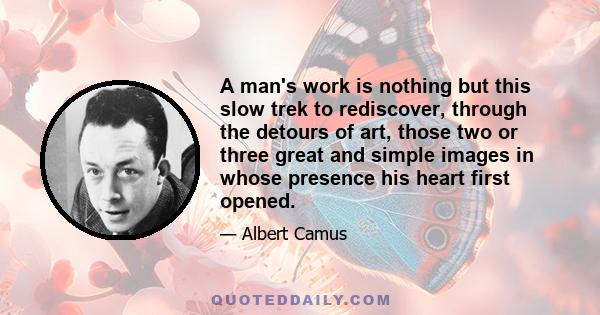 A man's work is nothing but this slow trek to rediscover, through the detours of art, those two or three great and simple images in whose presence his heart first opened.