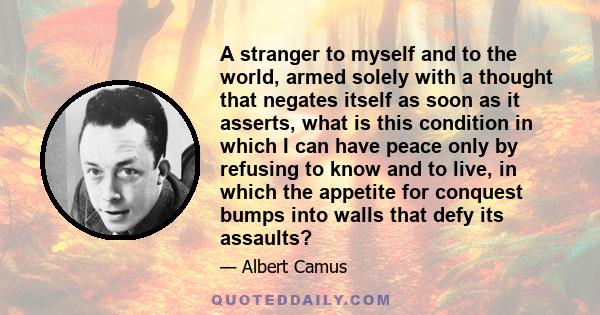 A stranger to myself and to the world, armed solely with a thought that negates itself as soon as it asserts, what is this condition in which I can have peace only by refusing to know and to live, in which the appetite