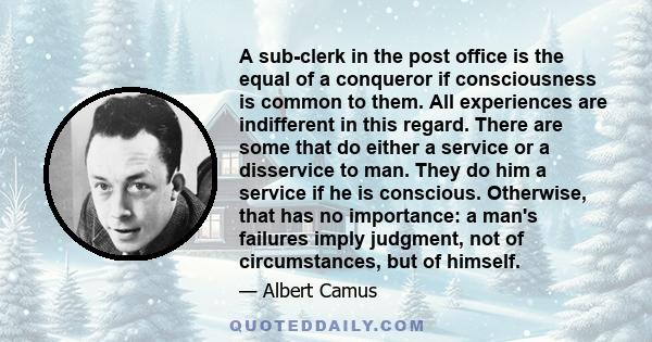 A sub-clerk in the post office is the equal of a conqueror if consciousness is common to them. All experiences are indifferent in this regard. There are some that do either a service or a disservice to man. They do him