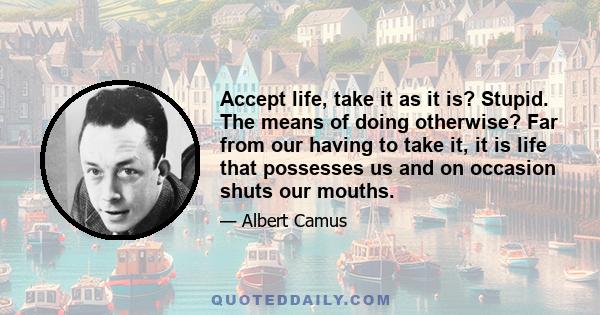 Accept life, take it as it is? Stupid. The means of doing otherwise? Far from our having to take it, it is life that possesses us and on occasion shuts our mouths.