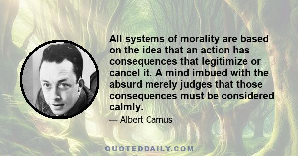 All systems of morality are based on the idea that an action has consequences that legitimize or cancel it. A mind imbued with the absurd merely judges that those consequences must be considered calmly.