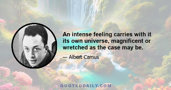 An intense feeling carries with it its own universe, magnificent or wretched as the case may be.