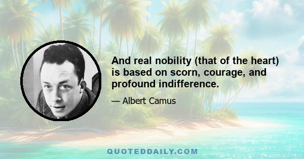 And real nobility (that of the heart) is based on scorn, courage, and profound indifference.