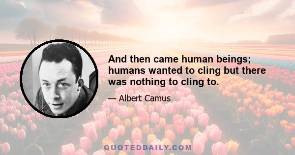 And then came human beings; humans wanted to cling but there was nothing to cling to.