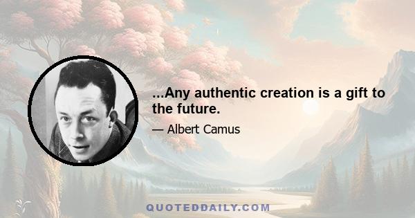 ...Any authentic creation is a gift to the future.