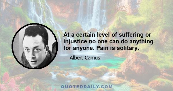 At a certain level of suffering or injustice no one can do anything for anyone. Pain is solitary.