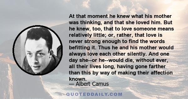 At that moment he knew what his mother was thinking, and that she loved him. But he knew, too, that to love someone means relatively little; or, rather, that love is never strong enough to find the words befitting it.