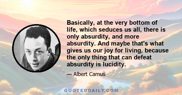 Basically, at the very bottom of life, which seduces us all, there is only absurdity, and more absurdity. And maybe that's what gives us our joy for living, because the only thing that can defeat absurdity is lucidity.