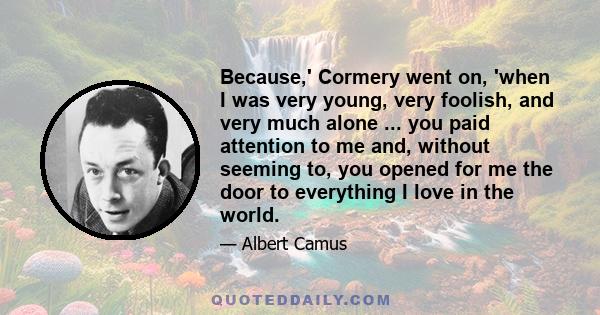 Because,' Cormery went on, 'when I was very young, very foolish, and very much alone ... you paid attention to me and, without seeming to, you opened for me the door to everything I love in the world.