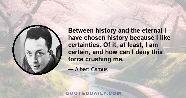 Between history and the eternal I have chosen history because I like certainties. Of it, at least, I am certain, and how can I deny this force crushing me.