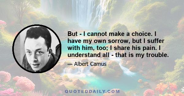 But - I cannot make a choice. I have my own sorrow, but I suffer with him, too; I share his pain. I understand all - that is my trouble.
