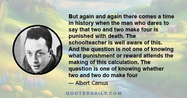 But again and again there comes a time in history when the man who dares to say that two and two make four is punished with death. The schoolteacher is well aware of this. And the question is not one of knowing what