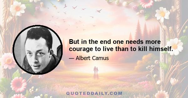 But in the end one needs more courage to live than to kill himself.