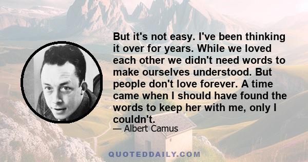 But it's not easy. I've been thinking it over for years. While we loved each other we didn't need words to make ourselves understood. But people don't love forever. A time came when I should have found the words to keep 