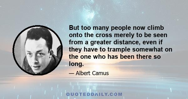 But too many people now climb onto the cross merely to be seen from a greater distance, even if they have to trample somewhat on the one who has been there so long.