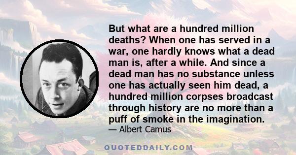 But what are a hundred million deaths? When one has served in a war, one hardly knows what a dead man is, after a while. And since a dead man has no substance unless one has actually seen him dead, a hundred million