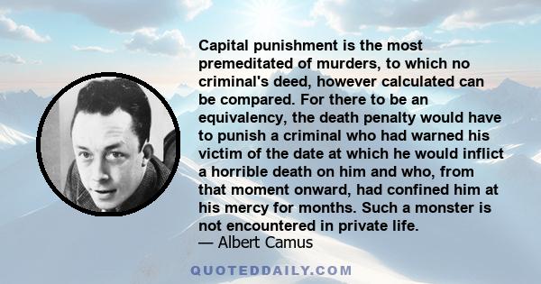 Capital punishment is the most premeditated of murders, to which no criminal's deed, however calculated can be compared. For there to be an equivalency, the death penalty would have to punish a criminal who had warned