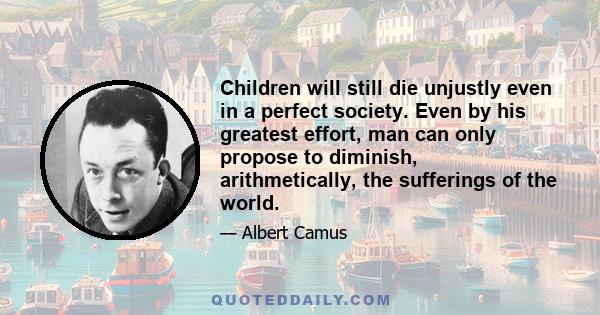 Children will still die unjustly even in a perfect society. Even by his greatest effort, man can only propose to diminish, arithmetically, the sufferings of the world.