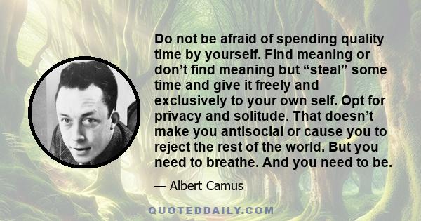 Do not be afraid of spending quality time by yourself. Find meaning or don’t find meaning but “steal” some time and give it freely and exclusively to your own self. Opt for privacy and solitude. That doesn’t make you