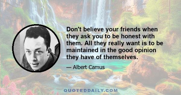 Don't believe your friends when they ask you to be honest with them. All they really want is to be maintained in the good opinion they have of themselves.