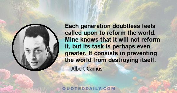 Each generation doubtless feels called upon to reform the world. Mine knows that it will not reform it, but its task is perhaps even greater. It consists in preventing the world from destroying itself.