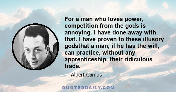 For a man who loves power, competition from the gods is annoying. I have done away with that. I have proven to these illusory godsthat a man, if he has the will, can practice, without any apprenticeship, their