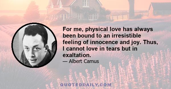 For me, physical love has always been bound to an irresistible feeling of innocence and joy. Thus, I cannot love in tears but in exaltation.