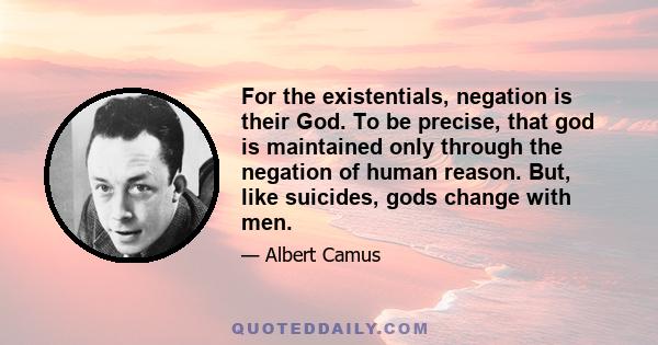 For the existentials, negation is their God. To be precise, that god is maintained only through the negation of human reason. But, like suicides, gods change with men.