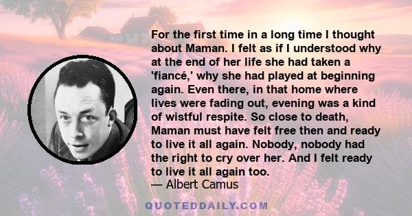 For the first time in a long time I thought about Maman. I felt as if I understood why at the end of her life she had taken a 'fiancé,' why she had played at beginning again. Even there, in that home where lives were