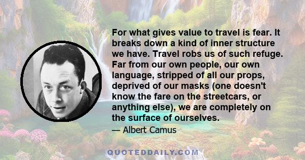 For what gives value to travel is fear. It breaks down a kind of inner structure we have. Travel robs us of such refuge. Far from our own people, our own language, stripped of all our props, deprived of our masks (one