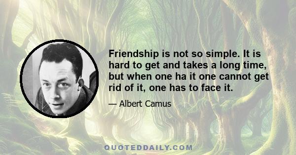 Friendship is not so simple. It is hard to get and takes a long time, but when one ha it one cannot get rid of it, one has to face it.