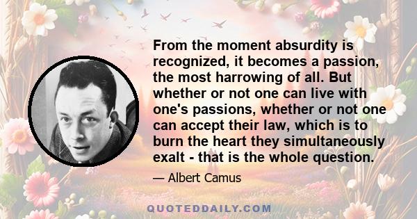 From the moment absurdity is recognized, it becomes a passion, the most harrowing of all. But whether or not one can live with one's passions, whether or not one can accept their law, which is to burn the heart they