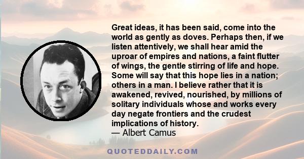 Great ideas, it has been said, come into the world as gently as doves. Perhaps then, if we listen attentively, we shall hear amid the uproar of empires and nations, a faint flutter of wings, the gentle stirring of life