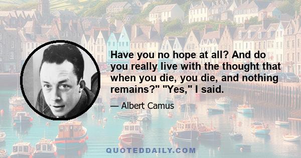 Have you no hope at all? And do you really live with the thought that when you die, you die, and nothing remains? Yes, I said.