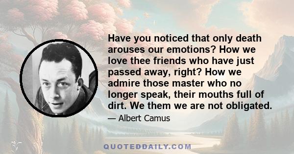 Have you noticed that only death arouses our emotions? How we love thee friends who have just passed away, right? How we admire those master who no longer speak, their mouths full of dirt. We them we are not obligated.