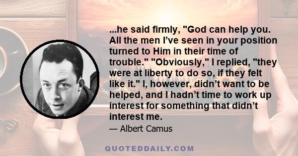 ...he said firmly, God can help you. All the men I’ve seen in your position turned to Him in their time of trouble. Obviously, I replied, they were at liberty to do so, if they felt like it. I, however, didn’t want to