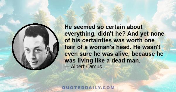 He seemed so certain about everything, didn't he? And yet none of his certainties was worth one hair of a woman's head. He wasn't even sure he was alive, because he was living like a dead man.