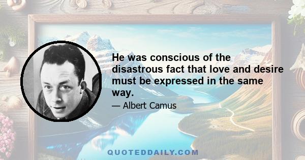 He was conscious of the disastrous fact that love and desire must be expressed in the same way.