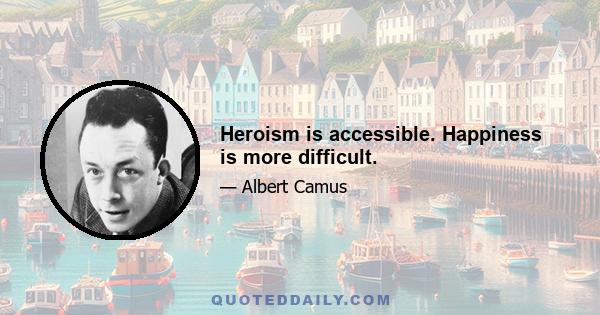 Heroism is accessible. Happiness is more difficult.