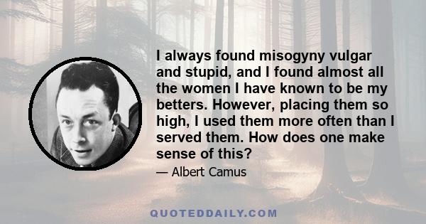 I always found misogyny vulgar and stupid, and I found almost all the women I have known to be my betters. However, placing them so high, I used them more often than I served them. How does one make sense of this?