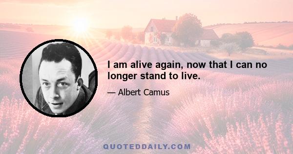 I am alive again, now that I can no longer stand to live.