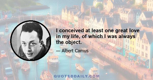 I conceived at least one great love in my life, of which I was always the object.